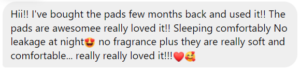 Issaaa says, "Hi!! I've bought the pads few months back and used it!! The pads are awesomee really loved it!! Sleeping comfortably No leakage at night no fragrance plus they are really soft and comfortable... really really loved it!!! O€"