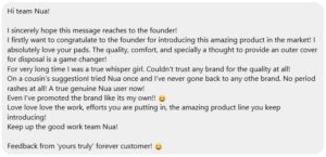 Meha says, "I sincerely hope this message reaches to the founder!
I firstly want to congratulate to the founder for introducing this amazing product in the market! I absolutely love your pads. The quality, comfort, and specially a thought to provide an outer cover for disposal is a game changer!"