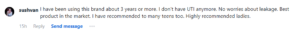 Sushvan says, "sushvan I have been using this brand about 3 years or more. I don't have UTI anymore. No worries about leakage. Best product in the market. I have recommended to many teens too. Highly recommended ladies."